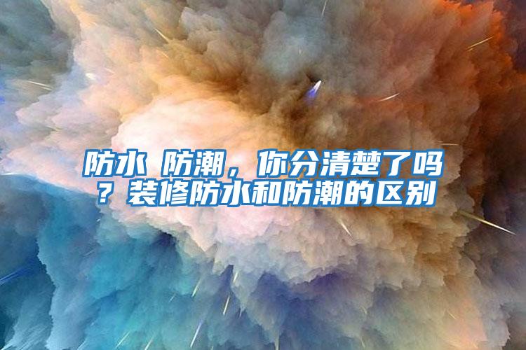防水≠防潮，你分清楚了嗎？裝修防水和防潮的區別